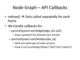 Node Graph – API Callbacks
• redraw()  Gets called repeatedly for each
  frame
• We handle callbacks for:
  – particleSystem.eachEdge(edge, pt1 pt2)
     • Draw a gradient line between pt1 and pt2
  – particleSystem.eachNode(node, pt)
     • Work out what type of node we have
     • Draw it out accordingly (Shape? ,Text? Size? Colour?)
 
