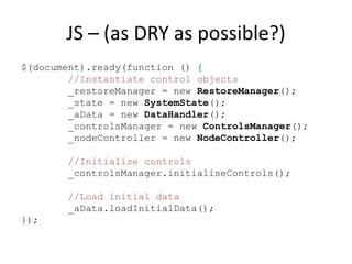 JS – (as DRY as possible?)
$(document).ready(function () {
        //Instantiate control objects
        _restoreManager = new RestoreManager();
        _state = new SystemState();
        _aData = new DataHandler();
        _controlsManager = new ControlsManager();
        _nodeController = new NodeController();

       //Initialise controls
       _controlsManager.initialiseControls();

       //Load initial data
       _aData.loadInitialData();
});
 