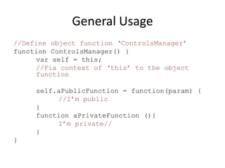 General Usage
//Define object function ‘ControlsManager’
function ControlsManager() {
     var self = this;
     //Fix context of ‘this’ to the object
     function

     self.aPublicFunction = function(param) {
          //I’m public
     }
     function aPrivateFunction (){
          I’m private//
     }
}
 