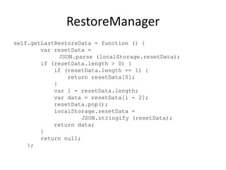 RestoreManager
self.getLastRestoreData = function () {
        var resetData =
              JSON.parse (localStorage.resetData);
        if (resetData.length > 0) {
            if (resetData.length == 1) {
                 return resetData[0];
            }
            var l = resetData.length;
            var data = resetData[l - 2];
            resetData.pop();
            localStorage.resetData =
                     JSON.stringify (resetData);
            return data;
        }
        return null;
    };
 