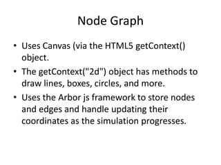 Node Graph
• Uses Canvas (via the HTML5 getContext()
  object.
• The getContext("2d") object has methods to
  draw lines, boxes, circles, and more.
• Uses the Arbor js framework to store nodes
  and edges and handle updating their
  coordinates as the simulation progresses.
 