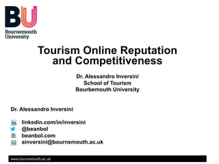 Tourism Online Reputation
and Competitiveness
Dr. Alessandro Inversini
School of Tourism
Bourbemouth University
Dr. Alessandro Inversini
linkedin.com/in/inversini
@beanbol
beanbol.com
ainversini@bournemouth.ac.uk
www.bournemouth.ac.uk

 