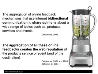 The aggregation of online feedback
mechanisms that use internet bidirectional
communication to share opinions about a
wide range of topics such as: products,
services and events
Dellarocas, 2003

The aggregation of all these online
feedbacks creates the web reputation of
the products service or event (and of the
destination)
Dellarocas, 2001 and 2005;
Bolton et al, 2004

www.bournemouth.ac.uk

 