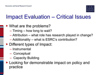 Impact Evaluation – Critical Issues
▶ What are the problems?
  – Timing – how long to wait?
  – Attribution – what role has research played in change?
  – Additionality – what is ESRC’s contribution?
▶ Different types of Impact:
  – Instrumental
  – Conceptual
  – Capacity Building
▶ Looking for demonstrable impact on policy and
  practice
 