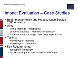 Impact Evaluation – Case Studies
▶ Experimental Policy and Practice Case Studies –
  2005 onwards
▶ Aims:
  – to trial methods - ‘what works’
  – produce evidence – ‘demonstrating impact’
  – improve understanding - ‘how does impact occur’
▶ Testing:
  – wide range of methods
  – wide range of contractors
▶ Key Requirements:
  – conceptual framework
  – understanding the ‘how’ as well as the ‘what’
 