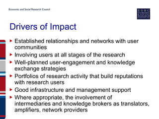 Drivers of Impact
▶ Established relationships and networks with user
  communities
▶ Involving users at all stages of the research
▶ Well-planned user-engagement and knowledge
  exchange strategies
▶ Portfolios of research activity that build reputations
  with research users
▶ Good infrastructure and management support
▶ Where appropriate, the involvement of
  intermediaries and knowledge brokers as translators,
  amplifiers, network providers
 
