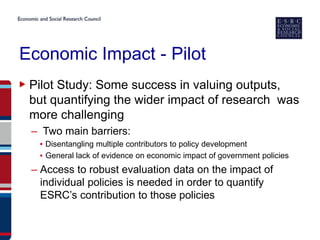 Economic Impact - Pilot
▶ Pilot Study: Some success in valuing outputs,
  but quantifying the wider impact of research was
  more challenging
  – Two main barriers:
   ▪ Disentangling multiple contributors to policy development
   ▪ General lack of evidence on economic impact of government policies
  – Access to robust evaluation data on the impact of
    individual policies is needed in order to quantify
    ESRC’s contribution to those policies
 