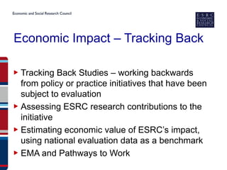 Economic Impact – Tracking Back

▶ Tracking Back Studies – working backwards
  from policy or practice initiatives that have been
  subject to evaluation
▶ Assessing ESRC research contributions to the
  initiative
▶ Estimating economic value of ESRC’s impact,
  using national evaluation data as a benchmark
▶ EMA and Pathways to Work
 