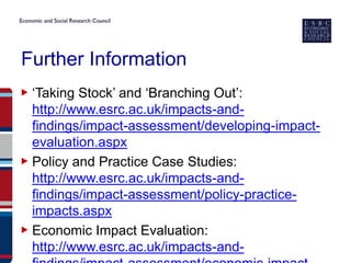 Further Information
▶ ‘Taking Stock’ and ‘Branching Out’:
  http://www.esrc.ac.uk/impacts-and-
  findings/impact-assessment/developing-impact-
  evaluation.aspx
▶ Policy and Practice Case Studies:
  http://www.esrc.ac.uk/impacts-and-
  findings/impact-assessment/policy-practice-
  impacts.aspx
▶ Economic Impact Evaluation:
  http://www.esrc.ac.uk/impacts-and-
 