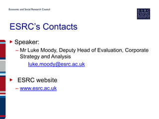 ESRC’s Contacts
▶ Speaker:
  – Mr Luke Moody, Deputy Head of Evaluation, Corporate
    Strategy and Analysis
        luke.moody@esrc.ac.uk


▶ ESRC website
  – www.esrc.ac.uk
 