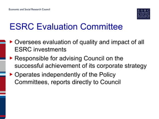 ESRC Evaluation Committee
▶ Oversees evaluation of quality and impact of all
  ESRC investments
▶ Responsible for advising Council on the
  successful achievement of its corporate strategy
▶ Operates independently of the Policy
  Committees, reports directly to Council
 