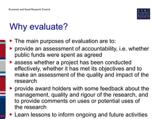 Why evaluate?
▶ The main purposes of evaluation are to:
▶ provide an assessment of accountability, i.e. whether
  public funds were spent as agreed
▶ assess whether a project has been conducted
  effectively, whether it has met its objectives and to
  make an assessment of the quality and impact of the
  research
▶ provide award holders with some feedback about the
  management, quality and rigour of the research, and
  to provide comments on uses or potential uses of
  the research
▶ Learn lessons to inform ongoing and future activities
 