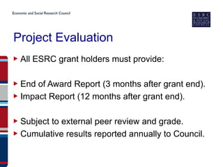 Project Evaluation
▶ All ESRC grant holders must provide:

▶ End of Award Report (3 months after grant end).
▶ Impact Report (12 months after grant end).

▶ Subject to external peer review and grade.
▶ Cumulative results reported annually to Council.
 