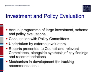 Investment and Policy Evaluation

▶ Annual programme of large investment, scheme
  and policy evaluations.
▶ Consultation with Policy Committees.
▶ Undertaken by external evaluators.
▶ Reports presented to Council and relevant
  Committees, alongside synthesis of key findings
  and recommendations
▶ Mechanism in development for tracking
  recommendations
 