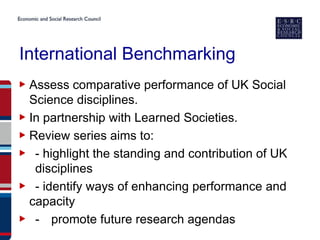 International Benchmarking
▶ Assess comparative performance of UK Social
  Science disciplines.
▶ In partnership with Learned Societies.
▶ Review series aims to:
▶ - highlight the standing and contribution of UK
   disciplines
▶ - identify ways of enhancing performance and
  capacity
▶ - promote future research agendas
 