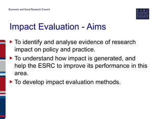 Impact Evaluation - Aims
▶ To identify and analyse evidence of research
  impact on policy and practice.
▶ To understand how impact is generated, and
  help the ESRC to improve its performance in this
  area.
▶ To develop impact evaluation methods.
 