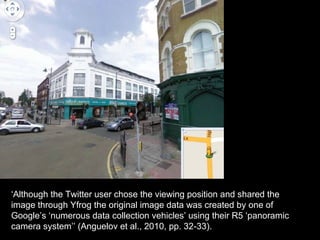 ‘Although the Twitter user chose the viewing position and shared the
image through Yfrog the original image data was created by one of
Google’s ‘numerous data collection vehicles’ using their R5 ‘panoramic
camera system’’ (Anguelov et al., 2010, pp. 32-33).
 