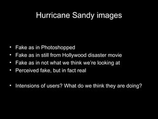 Hurricane Sandy images
• Fake as in Photoshopped
• Fake as in still from Hollywood disaster movie
• Fake as in not what we think we’re looking at
• Perceived fake, but in fact real
• Intensions of users? What do we think they are doing?
 