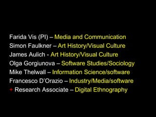 Farida Vis (PI) – Media and Communication
Simon Faulkner – Art History/Visual Culture
James Aulich - Art History/Visual Culture
Olga Gorgiunova – Software Studies/Sociology
Mike Thelwall – Information Science/software
Francesco D’Orazio – Industry/Media/software
+ Research Associate – Digital Ethnography
 
