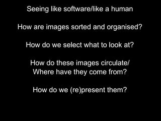 Seeing like software/like a human
How are images sorted and organised?
How do we select what to look at?
How do these images circulate/
Where have they come from?
How do we (re)present them?
 