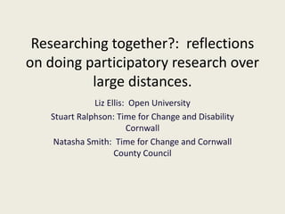Researching together?: reflections
on doing participatory research over
large distances.
Liz Ellis: Open University
Stuart Ralphson: Time for Change and Disability
Cornwall
Natasha Smith: Time for Change and Cornwall
County Council
 