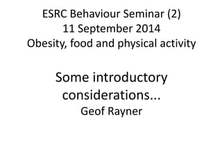 ESRC Behaviour Seminar (2) 
11 September 2014 
Obesity, food and physical activity 
Some introductory 
considerations... 
Geof Rayner 
 