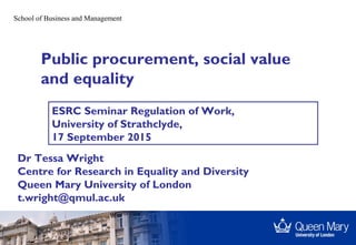 School of Business and Management
Public procurement, social value
and equality
Dr Tessa Wright
Centre for Research in Equality and Diversity
Queen Mary University of London
t.wright@qmul.ac.uk
ESRC Seminar Regulation of Work,
University of Strathclyde,
17 September 2015
 