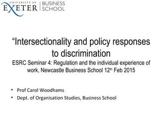 “Intersectionality and policy responses
to discrimination
ESRC Seminar 4: Regulation and the individual experience of
work, Newcastle Business School 12th
Feb 2015
• Prof Carol Woodhams
• Dept. of Organisation Studies, Business School
 