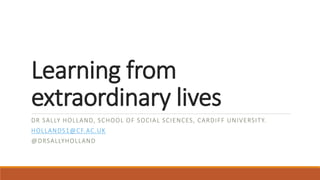 Learning from
extraordinary lives
DR SALLY HOLLAND, SCHOOL OF SOCIAL SCIENCES, CARDIFF UNIVERSITY.
HOLLANDS1@CF.AC.UK
@DRSALLYHOLLAND
 