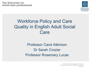 Workforce Policy and Care
Quality in English Adult Social
Care
Professor Carol Atkinson
Dr Sarah Crozier
Professor Rosemary Lucas
ESRC Seminar Series Regulation of work and
employment: Towards a multidisciplinary, multilevel
framework
 