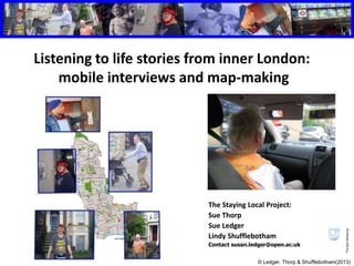 Listening to life stories from inner London: 
mobile interviews and map-making 
The Staying Local Project: 
Sue Thorp 
Sue Ledger 
Lindy Shufflebotham 
Contact susan.ledger@open.ac.uk 
© Ledger, Thorp & Shufflebotham(2013) 
 