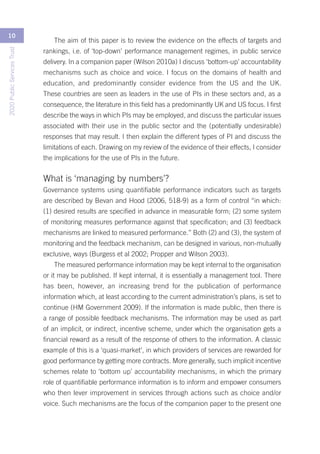 10
                                The aim of this paper is to review the evidence on the effects of targets and
2020 Public Services Trust




                             rankings, i.e. of ‘top-down’ performance management regimes, in public service
                             delivery. In a companion paper (Wilson 2010a) I discuss ‘bottom-up’ accountability
                             mechanisms such as choice and voice. I focus on the domains of health and
                             education, and predominantly consider evidence from the US and the UK.
                             These countries are seen as leaders in the use of PIs in these sectors and, as a
                             consequence, the literature in this field has a predominantly UK and US focus. I first
                             describe the ways in which PIs may be employed, and discuss the particular issues
                             associated with their use in the public sector and the (potentially undesirable)
                             responses that may result. I then explain the different types of PI and discuss the
                             limitations of each. Drawing on my review of the evidence of their effects, I consider
                             the implications for the use of PIs in the future.


                             What is ‘managing by numbers’?
                             Governance systems using quantifiable performance indicators such as targets
                             are described by Bevan and Hood (2006, 518-9) as a form of control “in which:
                             (1) desired results are specified in advance in measurable form; (2) some system
                             of monitoring measures performance against that specification; and (3) feedback
                             mechanisms are linked to measured performance.” Both (2) and (3), the system of
                             monitoring and the feedback mechanism, can be designed in various, non-mutually
                             exclusive, ways (Burgess et al 2002; Propper and Wilson 2003).
                                The measured performance information may be kept internal to the organisation
                             or it may be published. If kept internal, it is essentially a management tool. There
                             has been, however, an increasing trend for the publication of performance
                             information which, at least according to the current administration’s plans, is set to
                             continue (HM Government 2009). If the information is made public, then there is
                             a range of possible feedback mechanisms. The information may be used as part
                             of an implicit, or indirect, incentive scheme, under which the organisation gets a
                             financial reward as a result of the response of others to the information. A classic
                             example of this is a ‘quasi-market’, in which providers of services are rewarded for
                             good performance by getting more contracts. More generally, such implicit incentive
                             schemes relate to ‘bottom up’ accountability mechanisms, in which the primary
                             role of quantifiable performance information is to inform and empower consumers
                             who then lever improvement in services through actions such as choice and/or
                             voice. Such mechanisms are the focus of the companion paper to the present one
 