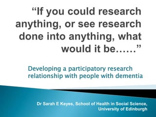 Developing a participatory research 
relationship with people with dementia 
Dr Sarah E Keyes, School of Health in Social Science, 
University of Edinburgh 
 
