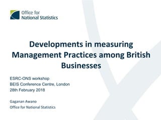Developments in measuring
Management Practices among British
Businesses
ESRC-ONS workshop
BEIS Conference Centre, London
28th February 2018
Gaganan Awano
Office for National Statistics
1
 