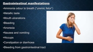 Gastrointestinal manifestations
•Ammonia odour to breath (“uremic fetor”)
•Metallic taste
•Mouth ulcerations
•Bleeding
•Anorexia
•Nausea and vomiting
•Hiccups
•Constipation or diarrhoea
•Bleeding from gastrointestinal tract
 