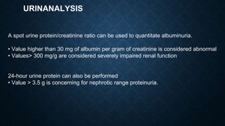 URINANALYSIS
A spot urine protein/creatinine ratio can be used to quantitate albuminuria.
• Value higher than 30 mg of albumin per gram of creatinine is considered abnormal
• Values> 300 mg/g are considered severely impaired renal function
24-hour urine protein can also be performed
• Value > 3.5 g is concerning for nephrotic range proteinuria.
 