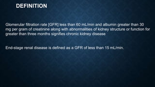 DEFINITION
Glomerular filtration rate [GFR] less than 60 mL/min and albumin greater than 30
mg per gram of creatinine along with abnormalities of kidney structure or function for
greater than three months signifies chronic kidney disease
End-stage renal disease is defined as a GFR of less than 15 mL/min.
 