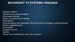 SECONDARY TO SYSTEMIC DISEASES
Diabetes mellitus
Systemic lupus erythematosus
Rheumatoid arthritis
Mixed connective tissue disease
Scleroderma
Granulomatosis with polyangiitis (formerly known as Wegener granulomatosis)
Mixed cryoglobulinemia
Endocarditis
Hepatitis B and C
Syphilis
Human immunodeficiency virus (HIV) infection
 