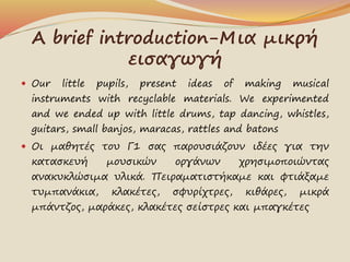 A brief introduction-Μια μικρή
εισαγωγή
 Our little pupils, present ideas of making musical
instruments with recyclable m...