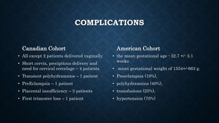 COMPLICATIONS
Canadian Cohort
• All except 2 patients delivered vaginally
• Short cervix, precipitous delivery and
need for cervical cercelage – 4 patients
• Transient polyhydramnios – 1 patient
• PreEclampsia – 1 patient
• Placental insufficiency – 3 patients
• First trimester loss – 1 patient
American Cohort
• the mean gestational age - 32.7 +/- 3.1
weeks
• mean gestational weight of 1554+/-663 g.
• Preeclampsia (19%),
• polyhydramnios (40%),
• transfusions (25%),
• hypertension (70%)
 