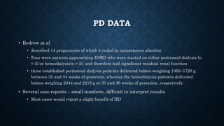 PD DATA
• Redrow at al
• described 14 pregnancies of which 4 ended in spontaneous abortion
• Four were patients approaching ESRD who were started on either peritoneal dialysis (n
= 2) or hemodialysis(n = 2), and therefore had significant residual renal function
• three established peritoneal dialysis patients delivered babies weighing 1065–1720 g
between 32 and 34 weeks of gestation, whereas the hemodialysis patients delivered
babies weighing 2044 and 2218 g at 35 and 36 weeks of gestation, respectively
• Several case reports – small numbers, difficult to interpret results
• Most cases would report a slight benefit of HD
 