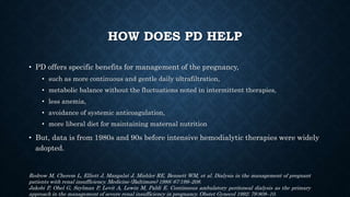 HOW DOES PD HELP
• PD offers specific benefits for management of the pregnancy,
• such as more continuous and gentle daily ultrafiltration,
• metabolic balance without the fluctuations noted in intermittent therapies,
• less anemia,
• avoidance of systemic anticoagulation,
• more liberal diet for maintaining maternal nutrition
• But, data is from 1980s and 90s before intensive hemodialytic therapies were widely
adopted.
Redrow M, Cherem L, Elliott J, Mangalat J, Mishler RE, Bennett WM, et al. Dialysis in the management of pregnant
patients with renal insufficiency. Medicine (Baltimore) 1988; 67:199–208.
Jakobi P, Ohel G, Szylman P, Levit A, Lewin M, Paldi E. Continuous ambulatory peritoneal dialysis as the primary
approach in the management of severe renal insufficiency in pregnancy. Obstet Gynecol 1992; 79:808–10.
 