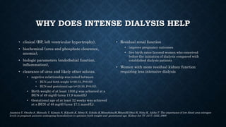 WHY DOES INTENSE DIALYSIS HELP
• clinical (BP, left ventricular hypertrophy),
• biochemical (urea and phosphate clearance,
anemia),
• biologic parameters (endothelial function,
inflammation),
• clearance of urea and likely other solutes.
• negative relationship was noted between
• BUN and birth weight (r=20.53, P=0.02)
• BUN and gestational age (r=20.50, P=0.02).
• Birth weight of at least 1500 g was achieved at a
BUN of 49 mg/dl (urea 17.9 mmol/L)
• Gestational age of at least 32 weeks was achieved
at a BUN of 48 mg/dl (urea 17.1 mmol/L).
• Residual renal function
• improve pregnancy outcomes
• live birth rates favored women who conceived
before the initiation of dialysis compared with
established dialysis patients
• Women with more residual kidney function
requiring less intensive dialysis
Asamiya Y, Otsubo S, Matsuda Y, Kimata N, Kikuchi K, Miwa N, Uchida K,MineshimaM,MitaniM,Ohta H, Nitta K, Akiba T: The importance of low blood urea nitrogen
levels in pregnant patients undergoing hemodialysis to optimize birth weight and gestational age. Kidney Int 75: 1217–1222, 2009
 