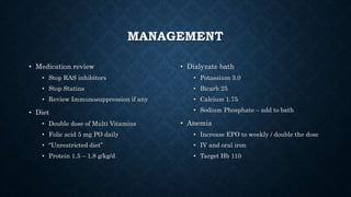 MANAGEMENT
• Medication review
• Stop RAS inhibitors
• Stop Statins
• Review Immunosuppression if any
• Diet
• Double dose of Multi Vitamins
• Folic acid 5 mg PO daily
• “Unrestricted diet”
• Protein 1.5 – 1.8 g/kg/d
• Dialyzate bath
• Potassium 3.0
• Bicarb 25
• Calcium 1.75
• Sodium Phosphate – add to bath
• Anemia
• Increase EPO to weekly / double the dose
• IV and oral iron
• Target Hb 110
 