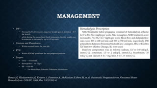 MANAGEMENT
• DW –
• During the first trimester, expected weight gain is minimal – 0.5
kg/ month.
• while during the second and third trimesters, the dry weight can
be expected to increase by up to 0.5 kg⁄ week.
• Calcium and Phosphorus
• Within normal limits for your lab
• PTH
• Within KDOQI guidelines for non pregnant patients
• Targets
• Urea - ~10 mmol/L
• Hemoglobin – 10 -11 g/l
• BP - <130 /80
• Use MethylDopa, Labetolol, Nifedepine, Hydralazine
Barua M, Hladunewich M, Keunen J, Pierratos A, McFarlane P, Sood M, et al. Successful Pregnancies on Nocturnal Home
Hemodialysis. CJASN. 2008 Mar 1;3(2):392–6.
 