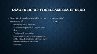 DIAGNOSIS OF PREECLAMPSIA IN ESRD
• diagnosis of preeclampsia relies on the
assessment of
• worsening blood pressure
• alterations in placental Doppler blood
flow,
• Fetal growth restriction,
• hematological alterations - suggestive
of the HELLP Syndrome (elevated liver
transaminases and decreased
platelets).
• Newer tests?
• sFLT1
 
