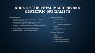 ROLE OF THE FETAL MEDICINE AND
OBSTETRIC SPECIALISTS
• Fetal Monitoring
• First trimester screen (nuchal translucency, PAPP-A, bhCG)
between 9 and13 weeks)
• Maternal serum screen (AFP, total hCG, inhibin A and
unconjugated estriol) between 15 and 18 weeks
• Level II US tomeasure cervical length and assess for anomalies
at 18–20 weeks
• Placental US with Doppler assessment at 22 weeks
• Weekly US and BPP from 26 weeks until delivery
• Obstetric monitoring
• Cervical insufficiency
• Steroids to promote lung maturity
• Premature labour
• Progesterone administration?
• Bleeding
• Cesarean section
• Lactation +/- suppression
• Neonatal Monitioring
• Apgar scores
• NICU?
• IUGR/SGA/Premie
• Growth charting/ Milestones
• Defects – cognitive or physical?
 