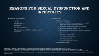 REASONS FOR SEXUAL DYSFUNCTION AND
INFERTILITY
• Sexual dysfunction
• anemia,
• polypharmacy,
• depression,
• loss of sexual desire,
• difficulties in marital life result in reduced
conception.
• Infertility
• Hormonal Imbalance
• hormone (FSH) levels are comparable to or slightly
lower than those in nonuremic controls,
• luteinizing hormone (LH) levels are elevated
• fail to have the luteal surge in LH
• Both progesterone and estradiol levels are extremely
low
• prolactin levels are higher
• subclinical hypothyroidism
• altered levels of HCG
• reduced renal leptin clearance,
• Anovulatory cycles
Mantouvalos H, Metallinos C, Makrygiannakis A, Gouskos A: Sex hormones in women on hemodialysis. Int J Gynaecol Obstet 22:367–370, 1984
Lim VS, Henriquez C, Sievertsen G, Frohman LA: Ovarian function in chronic renal failure: evidence suggesting hypothalamic anovulation. Ann Intern Med 93:21–27, 1980
Gomez F, de la Cueva R, Wauters JP, Lemarchand-Beraud T: Endocrine abnormalities in patients undergoing long-term hemodialysis. The role of prolactin. AmJMed 68:522–530, 1980
Hou SH, Grossman S, Molitch ME: Hyperprolactinemia in patients with renal insufficiency and chronic renal failure requiring hemodialysis or chronic ambulatory peritoneal dialysis. Am J Kidney Dis
6:245–249, 1985
 
