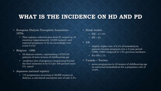 WHAT IS THE INCIDENCE ON HD AND PD
• European Dialysis Transplant Association –
1970s
• That registry collected data from 67 centers in 16
countries (approximately 13,000 women), and
reported pregnancy to be an exceedingly rare
event (<1%).
• Belgium -1996
• 32 dialysis centers, representing 1472/4135
patients of were women of childbearing age
• incidence rate of pregnancy progressing beyond
the first trimester to be 0.3 per 100 patient-years
(15 cases)
• Japanese national registry
• 172 pregnancies occurring in 38,889 women on
dialysis, a calculated conception rate of only 3.4%.
• Saudi Arabia
• HD – 5-7.5%
• PD – 0%
• US
• slightly higher rate of 2.4% of hemodialysis
patients became pregnant over a 4-year period
(1992–1995) compared to 1.5% previous incidence.
• For PD 1.1%
• Canada – Toronto
• seven pregnancies in 45 women of childbearing age
on nocturnal hemodialysis for a pregnancy rate of
15.9%
 