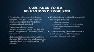 COMPARED TO HD –
PD HAS MORE PROBLEMS
• Peritonitis could conceivably damage
fallopian tubes, but the rate of ectopic
pregnancies reported in this patient
population is not increased.
• Hypertonic solutions in the
intraperitoneal space may interfere with
ovum transport from the ovaries to the
fallopian tubes.
• Abdominal fullness, discomfort, catheter
drainage difficulties, and polyhydramnios
necessitating a progressive decline in fill
volumes
• Bloody dialysate can herald an obstetric
catastrophe including
• placental abruption
• secondary to trauma to the expanding
uterus from the peritoneal dialysis
catheter
• Preterm delivery, premature rupture of
membranes, and stillbirth to occur
secondary to acute peritonitis
 